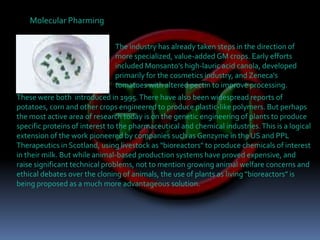 Molecular PharmingThe industry has already taken steps in the direction of  more specialized, value-added GM crops. Early efforts included Monsanto's high-lauric acid canola, developed primarily for the cosmetics industry, and Zeneca's tomatoes with altered pectin to improve processing. These were both  introduced in 1995. There have also been widespread reports of potatoes, corn and other crops engineered to produce plastic-like polymers. But perhaps the most active area of research today is on the genetic engineering of plants to produce specific proteins of interest to the pharmaceutical and chemical industries. This is a logical extension of the work pioneered by companies such as Genzyme in the US and PPL Therapeutics in Scotland, using livestock as "bioreactors" to produce chemicals of interest in their milk. But while animal-based production systems have proved expensive, and raise significant technical problems, not to mention growing animal welfare concerns and ethical debates over the cloning of animals, the use of plants as living "bioreactors" is being proposed as a much more advantageous solution.