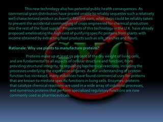 This new technology also has potential public health consequences. As commercial grain distributors have proved unable to reliably sequester such a relatively well-characterized product as Aventis' Starlink corn, what steps could be reliably taken to prevent the accidental commingling of crops engineered for chemical production into the rest of the food supply? Proponents of this technology in the U.K. have already proposed ameliorating the high cost of purifying specific proteins from plants with income obtained by extracting food products such as oils, starches and flours.  Rationale: Why use plants to manufacture proteins?Proteins make up at least 50 percent of the dry weight of living cells, and are fundamental to all aspects of cellular structure and function, from providing structural integrity, to regulating biochemical reactions, including the processes underlying the expression of genes. As our understanding of protein function has increased, many industries have found commercial uses for proteins that are known to mediate specific functions in living cells. Enzymes- proteins that catalyze chemical reactions-are used in a wide array of industrial processes, and numerous proteins that perform specialized regulatory functions are now commonly used as pharmaceuticals.