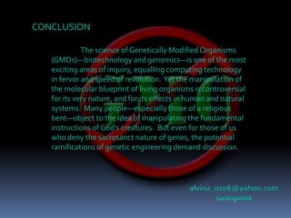 CONCLUSIONThe science of Genetically Modified Organisms (GMOs)—biotechnology and genomics—is one of the most exciting areas of inquiry, equalling computing technology in fervor and speed of revolution.  Yet the manipulation of the molecular blueprint of living organisms is controversial for its very nature, and for its effects in human and natural systems.  Many people—especially those of a religious bent—object to the idea of manipulating the fundamental instructions of God’s creatures.  But even for those of us who deny the sacrosanct nature of genes, the potential ramifications of genetic engineering demand discussion.alvina_0208@yahoo.comGodspeed