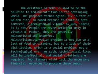 The existence of GMOs is said to be the solution to end malnutrition in the developing world. The proposed technological fix is that of Golden rice, so named because it contains beta-carotene, a precursor of vitamin A. But, indeed, it is not. People are never deficient only in vitamin A– rather, they are generally malnourished and underfed. Malnutrition/starvation problem is not due to a lack of food or vitamins, but to a lack of their distribution, which is a social problem, not a technological one.  As such, technological fixes will be ineffectual, and social solutions are required. Poor farmers might lack the necessary financial resources to procure these seeds.