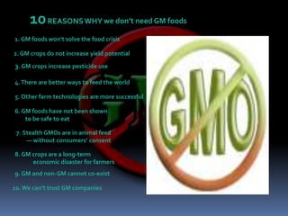 10REASONS WHY we don’t need GM foods1. GM foods won’t solve the food crisis2. GM crops do not increase yield potential3. GM crops increase pesticide use4. There are better ways to feed the world5. Other farm technologies are more successful6. GM foods have not been shown        to be safe to eat7. Stealth GMOs are in animal feed         — without consumers’ consent8. GM crops are a long-term              economic disaster for farmers9. GM and non-GM cannot co-exist10. We can’t trust GM companies