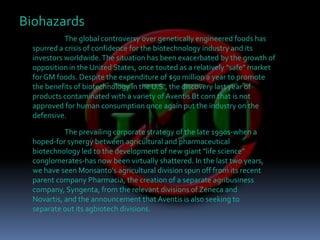 BiohazardsThe global controversy over genetically engineered foods has spurred a crisis of confidence for the biotechnology industry and its investors worldwide. The situation has been exacerbated by the growth of opposition in the United States, once touted as a relatively "safe" market for GM foods. Despite the expenditure of $50 million a year to promote the benefits of biotechnology in the U.S., the discovery last year of products contaminated with a variety of Aventis Bt corn that is not approved for human consumption once again put the industry on the defensive.The prevailing corporate strategy of the late 1990s-when a hoped-for synergy between agricultural and pharmaceutical biotechnology led to the development of new giant "life science" conglomerates-has now been virtually shattered. In the last two years, we have seen Monsanto's agricultural division spun off from its recent parent company Pharmacia, the creation of a separate agribusiness company, Syngenta, from the relevant divisions of Zeneca and Novartis, and the announcement that Aventis is also seeking to separate out its agbiotech divisions.
