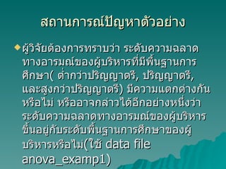 สถานการณ์ปัญหาตัวอย่าง ผู้วิจัยต้องการทราบว่า ระดับความฉลาดทางอารมณ์ของผู้บริหารที่มีพื้นฐานการศึกษา (  ต่ำกว่าปริญญาตรี ,  ปริญญาตรี ,  และสูงกว่าปริญญาตรี )  มีความแตกต่างกันหรือไม่ หรืออาจกล่าวได้อีกอย่างหนึ่งว่า ระดับความฉลาดทางอารมณ์ของผู้บริหารขึ้นอยู่กับระดับพื้นฐานการศึกษาของผู้บริหารหรือไม่ ( ใช้   data file anova_examp1) 