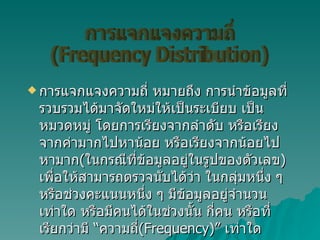 การแจกแจงความถี่ หมายถึง การนำข้อมูลที่รวบรวมได้มาจัดใหม่ให้เป็นระเบียบ เป็นหมวดหมู่ โดยการเรียงจากลำดับ หรือเรียงจากค่ามากไปหาน้อย หรือเรียงจากน้อยไปหามาก ( ในกรณีที่ข้อมูลอยู่ในรูปของตัวเลข )  เพื่อให้สามารถตรวจนับได้ว่า ในกลุ่มหนึ่ง ๆ หรือช่วงคะแนนหนึ่ง ๆ มีข้อมูลอยู่จำนวนเท่าใด หรือมีคนได้ในช่วงนั้น กี่คน หรือที่เรียกว่ามี “ความถี่ ( Frequency)”  เท่าใด การแจกแจงความถี่ (Frequency Distribution) 