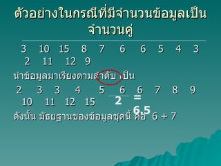 ตัวอย่างในกรณีที่มีจำนวนข้อมูลเป็นจำนวนคู่ 3  10  15  8  7  6  6  5  4  3  2  11  12  9 นำข้อมูลมาเรียงตามลำดับ เป็น 2  3  3  4  5  6  6  7  8  9  10  11  12  15 ดังนั้น มัธยฐานของข้อมูลชุดนี้ คือ  6 + 7 2 =  6.5 