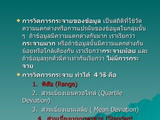 การวัดการกระจายของข้อมูล  เป็นสถิติที่ใช้วัดความแตกต่างหรือการแปรผันของข้อมูลในกลุ่มนั้น ๆ  ถ้าข้อมูลมีความแตกต่างกันมาก เราเรียกว่า กระจายมาก  หรือถ้าข้อมูลนั้นมีความแตกต่างกันน้อยหรือใกล้เคียงกัน เราเรียกว่า กระจายน้อย  และถ้าข้อมูลทุกตัวมีค่าเท่ากันเรียกว่า  ไม่มีการกระจาย การวัดการกระจาย ทำได้  4  วิธี คือ 1.  พิสัย  (Range) 2.  ส่วนเบี่ยงเบนควอไทล์  (Quartile Deviation)   3.  ส่วนเบี่ยงเบนเฉลี่ย  ( Mean Deviation) 4.  ส่วนเบี่ยงเบนมาตรฐาน  (Standard Deviation) 