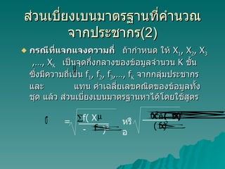 ส่วนเบี่ยงเบนมาตรฐานที่คำนวณจากประชากร (2) กรณีที่แจกแจงความถี่  ถ้ากำหนด ให้  X 1 , X 2 , X 3   ,…, X K  เป็นจุดกึ่งกลางของข้อมูลจำนวน  K  ชั้น ซึ่งมีความถี่เป็น  f 1 , f 2 , f 3 ,…, f K   จากกลุ่มประชากร และ  แทน ค่าเฉลี่ยเลขคณิตของข้อมูลทั้งชุด แล้ว ส่วนเบี่ยงเบนมาตรฐานหาได้โดยใช้สูตร  = หรือ f( X -  ) 2 