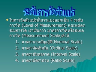 ในการวัดตัวแปรนั้นเราแบ่งออกเป็น  4  ระดับการวัด  ( Level of Measurement)  และแต่ละระบการวัด เราเรียกว่า มาตรการวัดหรือสเกลการวัด  (Measurement Scale) ดังนี้ 1.  มาตรานามบัญญัติ ( Nominal Scale) 2.  มาตราจัดอันดับ  (Ordinal Scale) 3.  มาตราอันตรภาค  (Interval Scale) 4.  มาตราอัตราส่วน  (Ratio Scale) ระดับการวัดตัวแปร 