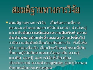 สมมติฐานทางการวิจัย  เป็นข้อความที่คาดคะเนแนวคำตอบของการวิจัยล่วงหน้า ส่วนใหญ่แล้วเป็น ข้อความที่แสดงความสัมพันธ์ ความสัมพันธ์ของตัวแปรตั้งแต่สองตัวแปรขึ้นไป ว่ามีความสัมพันธ์เชื่อมโยงกันอย่างไร  ทั้งนี้เพื่ออธิบายข้อเท็จจริง เงื่อนไขหรือพฤติกรรมที่เกิดขึ้นตามผู้วิจัยคิดคาดคะเนโดยอาศัย ความรู้ แนวคิด ทฤษฎี ผลการวิจัยที่เกี่ยวข้อง ประสบการณ์ ความชำนาญพิเศษ นำมาประกอบกันบนหลักการแห่งเหตุผล สมมติฐานทางการวิจัย 