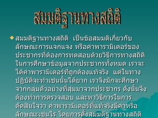 สมมติฐานทางสถิติ  เป็นข้อสมมติเกี่ยวกับลักษณะการแจกแจง หรือค่าพารามิเตอร์ของประชากรที่ต้องการทดสอบด้วยวิธีการทางสถิติ ในการศึกษาข้อมูลจากประชากรทั้งหมด เราจะได้ค่าพารามิเตอร์ที่ถูกต้องแท้จริง  แต่ในทางปฏิบัติจะทำเช่นนั้นได้ยาก เราจึงมักจะศึกษาจากกลุ่มตัวอย่างที่สุ่มมาจากประชากร ดังนั้นจึงต้องทำการตรวจสอบ และหาวิธีการในการตัดสินใจว่า ค่าพารามิเตอร์ที่แท้จริงมีค่าหรือลักษณะเช่นไร โดยการตั้งสมมติฐานทางสถิติ ซึ่งจะเป็นลักษณะของประโยคสัญลักษณ์ทางคณิตศาสตร์  สมมติฐานทางสถิติ 