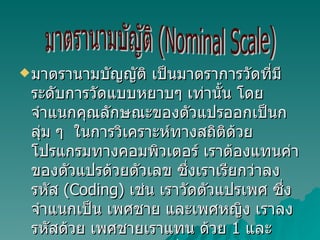 มาตรานามบัญญัติ เป็นมาตราการวัดที่มีระดับการวัดแบบหยาบๆ เท่านั้น โดยจำแนกคุณลักษณะของตัวแปรออกเป็นกลุ่ม ๆ  ในการวิเคราะห์ทางสถิติด้วยโปรแกรมทางคอมพิวเตอร์ เราต้องแทนค่าของตัวแปรด้วยตัวเลข ซึ่งเราเรียกว่าลงรหัส  (Coding)  เช่น เราวัดตัวแปรเพศ ซึ่งจำแนกเป็น เพศชาย และเพศหญิง เราลงรหัสด้วย เพศชายเราแทน ด้วย  1  และแทนเพศหญิงด้วย  2  เป็นต้น มาตรานามบัญัติ (Nominal Scale) 