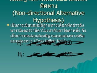 สมมติฐานทางเลือกแบบไม่แสดงทิศทาง ( Non-directional Alternative Hypothesis) เป็นการเขียนสมมติฐานทางเลือกที่กล่าวถึงพารามิเตอร์ว่ามีค่าไม่เท่ากับค่าใดค่าหนึ่ง จึงเป็นการทดสอบสมมติฐานแบบสองทางหรือแบบสองหาง  (Two-tailed test)  
