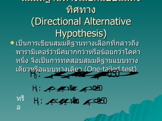 สมมติฐานทางเลือกแบบแสดงทิศทาง ( Directional Alternative Hypothesis) เป็นการเขียนสมมติฐานทางเลือกที่กล่าวถึงพารามิเตอร์ว่ามีค่มากกว่าหรือน้อยกว่าใดค่าหนึ่ง จึงเป็นการทดสอบสมมติฐานแบบทางเดียวหรือแบบหางเดียว  (One-tailed test)  หรือ 