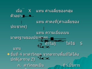 เมื่อ  X  แทน ค่าเฉลี่ยของกลุ่มตัวอย่าง แทน ค่าคงที่ ( ค่าเฉลี่ยของประชากร ) แทน ความเบี่ยงเบนมาตรฐานของประชากร ถ้าไม่รู้  ให้ใช้  S  แทน ขั้นที่  4  หาค่าวิกฤต จากตารางพื้นที่ใต้โค้งปกติ ( ตาราง  Z)   ก .  ค่าวิกฤตเป็น  ถ้าเป็นการทดสอบ  2   หาง ข .   ค่าวิกฤตเป็น  ถ้าเป็นการทดสอบหางเดียว  ทางขวา    ค .  ค่าวิกฤตเป็น  ถ้าเป็นการทดสอบ หางเดียว ทางซ้าย   