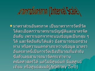 มาตราส่วนอันตรภาค เป็นมาตราการวัดที่วัดได้ละเอียดกว่ามาตรนามบัญญัติและมาตรจัดอันดับ เพราะนอกจากจะแบ่งข้อมูลเป็นกลุ่ม ๆ ได้ และจัดอันดับได้แล้ว ยังสามารถบอกช่วงห่าง หรือความแตกต่างระหว่างข้อมูล มาตราอันตรภาคนี้เป็นการวัดเชิงปริมาณที่แท้จริง ซึ่งตัวเลขสามารถมาจัดกระทำทางคณิตศาสตร์ได้ แต่ไม่มีศูนย์แท้ มีแต่ศูนย์เทียม หรือศูนย์สมมติ (Arbitrary Zero) มาตราอันตรภาค (Interval Scale) 