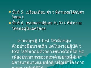 ขั้นที่  5   เปรียบเทียบ ค่า  t  ที่คำนวณได้กับค่าวิกฤต  t ขั้นที่  6  สรุปผลว่าปฏิเสธ  H 0  ถ้า  t  ที่คำนวณได้ตกอยู่ในเขตวิกฤต ตามทฤษฎี  t-test  ใช้เมื่อกลุ่มตัวอย่างมีขนาดเล็ก แต่ในทางปฏิบัติ  t-test  ใช้กับกลุ่มตัวอย่างขนาดใดก็ได้ ขอเพียงประชากรของกลุ่มตัวอย่างที่สุ่มมามีการแจกแจงแบบปกติ หรือเข้าใกล้การแจกแจงปกติก็ได้ 