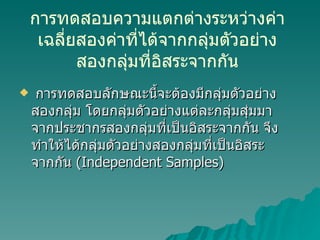 การทดสอบความแตกต่างระหว่างค่าเฉลี่ยสองค่าที่ได้จากกลุ่มตัวอย่างสองกลุ่มที่อิสระจากกัน การทดสอบลักษณะนี้จะต้องมีกลุ่มตัวอย่างสองกลุ่ม โดยกลุ่มตัวอย่างแต่ละกลุ่มสุ่มมาจากประชากรสองกลุ่มที่เป็นอิสระจากกัน จึงทำให้ได้กลุ่มตัวอย่างสองกลุ่มที่เป็นอิสระจากกัน  (Independent Samples) 