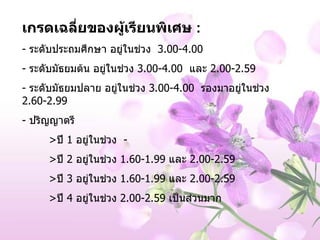 เกรดเฉลี่ยของผู้เรียนพิเศษ  : -  ระดับประถมศึกษา อยู่ในช่วง  3.00-4.00 -  ระดับมัธยมต้น อยู่ในช่วง  3.00-4.00  และ  2.00-2.59 -  ระดับมัธยมปลาย   อยู่ในช่วง  3.00-4.00  รองมาอยู่ในช่วง  2.60-2.99 -  ปริญญาตรี  > ปี  1  อยู่ในช่วง   - > ปี  2  อยู่ในช่วง  1.60-1.99  และ  2.00-2.59 > ปี  3  อยู่ในช่วง  1.60-1.99  และ  2.00-2.59 > ปี  4  อยู่ในช่วง  2.00-2.59  เป็นส่วนมาก 