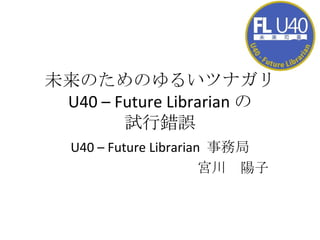 未来のためのゆるいツナガリ U40 – Future Librarian の 試行錯誤 U40 – Future Librarian  事務局 宮川　陽子 
