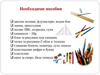 Необходими пособия цветни моливи, флумастери, водни бои линия, триъгълник молив /НВ/, острилка, гума химикали – 2бр. блок за рисуване или скицник четки за рисуване-2 обли и 1плоска гланцово блокче, ножичка, сухо лепило пластмасови цифри и букви пластелин екип за спорт, бяла тениска 