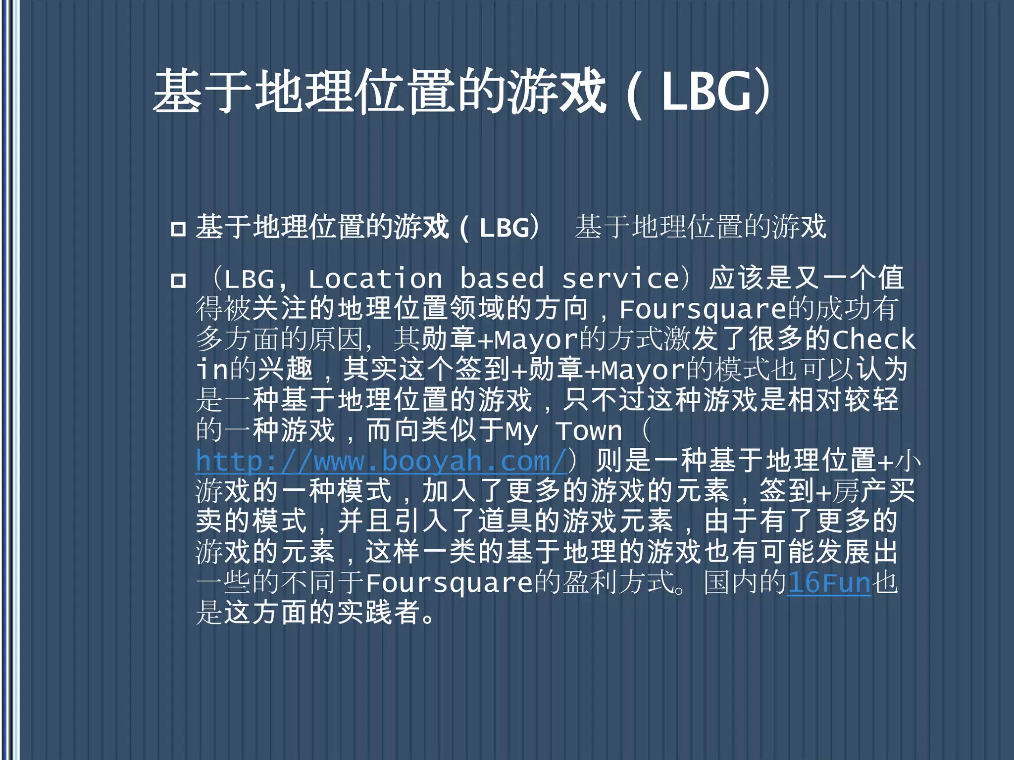 基于地理位置的游戏（LBG）基于地理位置的游戏（LBG）基于地理位置的游戏（LBG, Location based service）应该是又一个值得被关注的地理位置领域的方向，Foursquare的成功有多方面的原因，其勋章+Mayor的方式激发了很多的Check in的兴趣，其实这个签到+勋章+Mayor的模式也可以认为是一种基于地理位置的游戏，只不过这种游戏是相对较轻的一种游戏，而向类似于My Town（http://www.booyah.com/）则是一种基于地理位置+小游戏的一种模式，加入了更多的游戏的元素，签到+房产买卖的模式，并且引入了道具的游戏元素，由于有了更多的游戏的元素，这样一类的基于地理的游戏也有可能发展出一些的不同于Foursquare的盈利方式。国内的16Fun也是这方面的实践者。