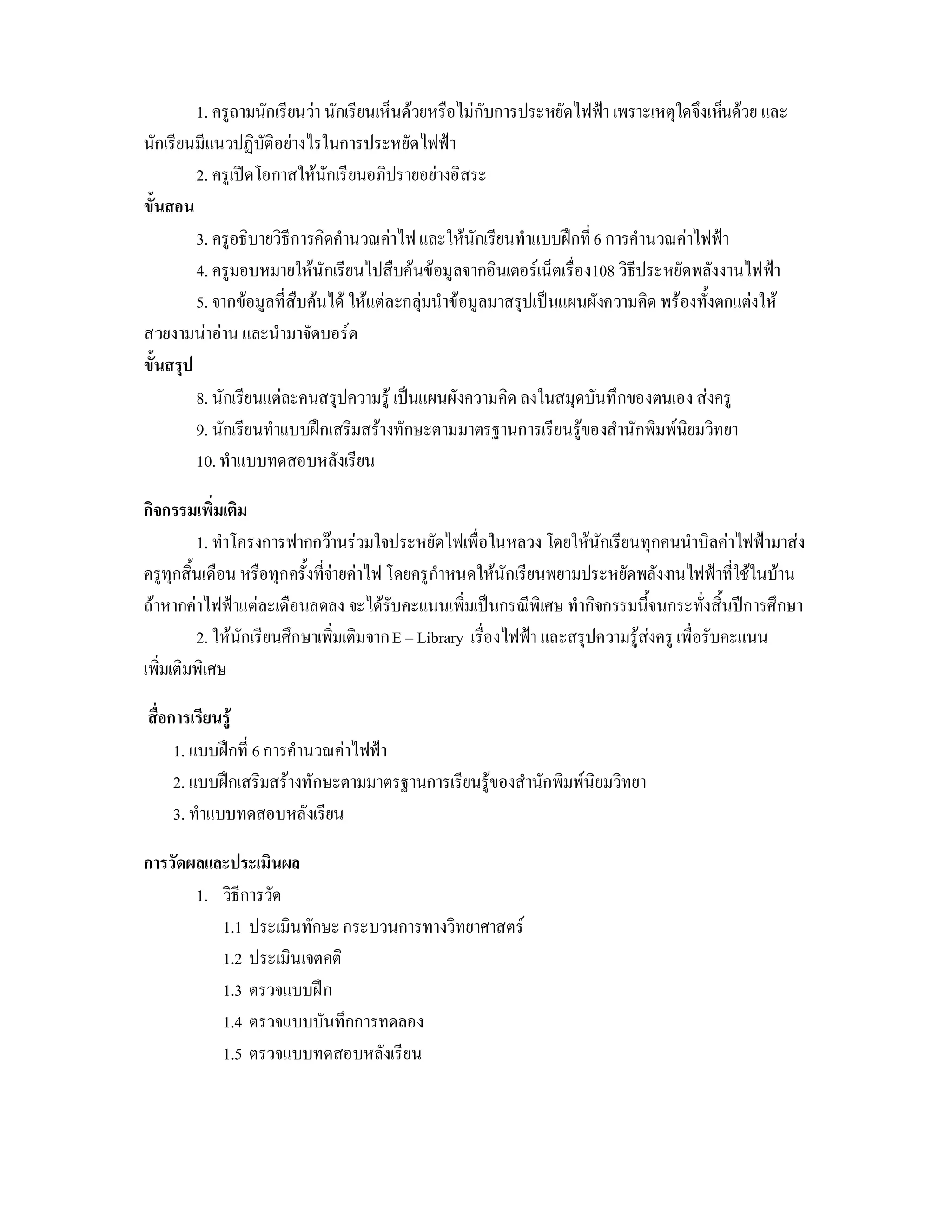 1. ครูถามนักเรียนวา นักเรียนเห็นดวยหรือไมกับการประหยัดไฟฟา เพราะเหตุใดจึงเห็นดวย และ
นักเรียนมีแนวปฏิบัติอยางไรในการประหยัดไฟฟา
         2. ครูเปดโอกาสใหนักเรียนอภิปรายอยางอิสระ
ขั้นสอน
         3. ครูอธิบายวิธีการคิดคํานวณคาไฟ และใหนักเรียนทําแบบฝกที่ 6 การคํานวณคาไฟฟา
         4. ครูมอบหมายใหนักเรียนไปสืบคนขอมูลจากอินเตอรเน็ตเรื่อง108 วิธีประหยัดพลังงานไฟฟา
         5. จากขอมูลที่สืบคนได ใหแตละกลุมนําขอมูลมาสรุปเปนแผนผังความคิด พรองทั้งตกแตงให
สวยงามนาอาน และนํามาจัดบอรด
ขั้นสรุป
         8. นักเรียนแตละคนสรุปความรู เปนแผนผังความคิด ลงในสมุดบันทึกของตนเอง สงครู
         9. นักเรียนทําแบบฝกเสริมสรางทักษะตามมาตรฐานการเรียนรูของสํานักพิมพนิยมวิทยา
         10. ทําแบบทดสอบหลังเรียน

กิจกรรมเพิ่มเติม
         1. ทําโครงการฟากกวานรวมใจประหยัดไฟเพื่อในหลวง โดยใหนักเรียนทุกคนนําบิลคาไฟฟามาสง
ครูทุกสิ้นเดือน หรือทุกครั้งที่จายคาไฟ โดยครูกําหนดใหนักเรียนพยามประหยัดพลังงานไฟฟาที่ใชในบาน
ถาหากคาไฟฟาแตละเดือนลดลง จะไดรับคะแนนเพิ่มเปนกรณีพิเศษ ทํากิจกรรมนี้จนกระทั่งสิ้นปการศึกษา
         2. ใหนักเรียนศึกษาเพิ่มเติมจาก E – Library เรื่องไฟฟา และสรุปความรูสงครู เพื่อรับคะแนน
เพิ่มเติมพิเศษ

สื่อการเรียนรู
     1. แบบฝกที่ 6 การคํานวณคาไฟฟา
     2. แบบฝกเสริมสรางทักษะตามมาตรฐานการเรียนรูของสํานักพิมพนิยมวิทยา
     3. ทําแบบทดสอบหลังเรียน

การวัดผลและประเมินผล
       1. วิธีการวัด
          1.1 ประเมินทักษะ กระบวนการทางวิทยาศาสตร
          1.2 ประเมินเจตคติ
          1.3 ตรวจแบบฝก
          1.4 ตรวจแบบบันทึกการทดลอง
          1.5 ตรวจแบบทดสอบหลังเรียน
 
