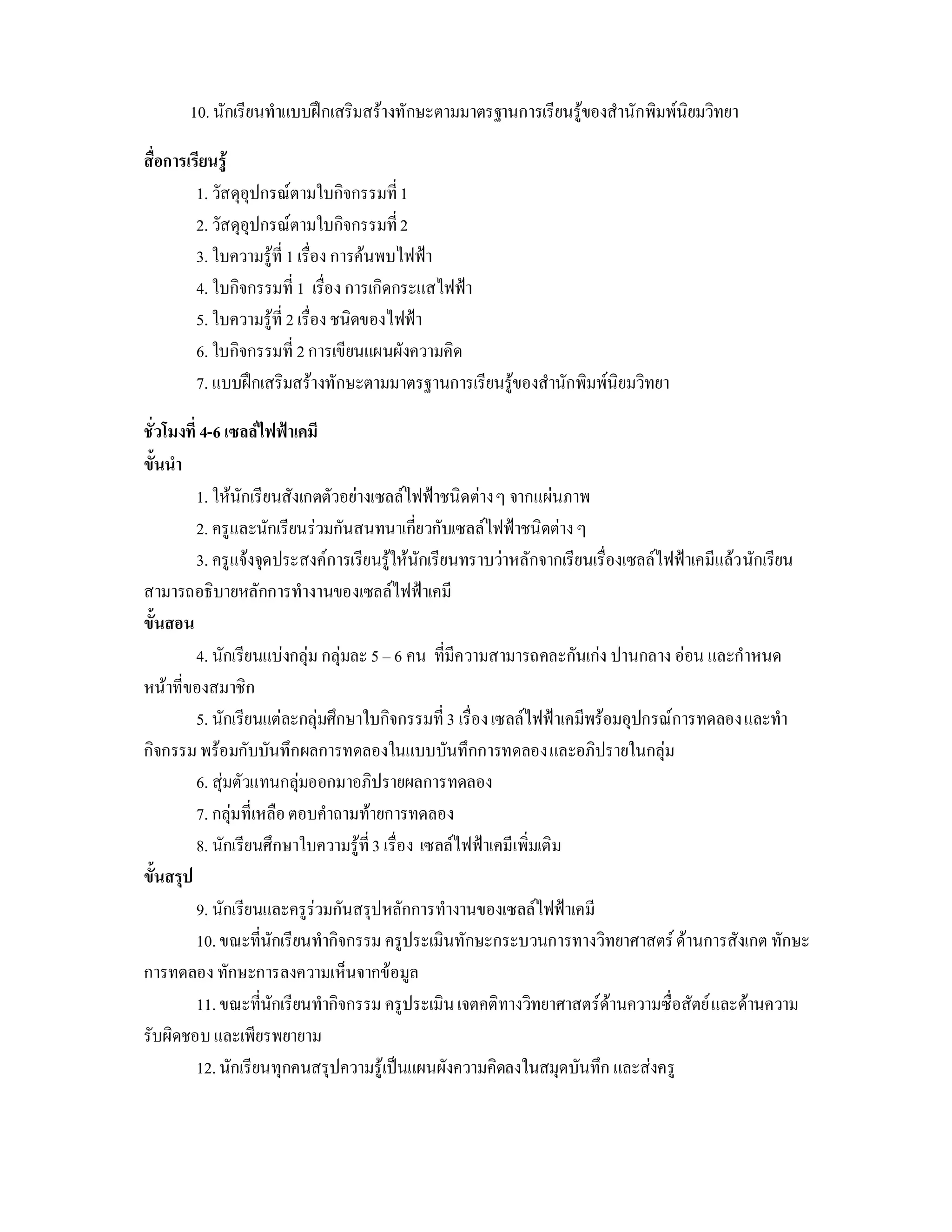 10. นักเรียนทําแบบฝกเสริมสรางทักษะตามมาตรฐานการเรียนรูของสํานักพิมพนิยมวิทยา

สื่อการเรียนรู
         1. วัสดุอุปกรณตามใบกิจกรรมที่ 1
         2. วัสดุอุปกรณตามใบกิจกรรมที่ 2
         3. ใบความรูที่ 1 เรื่อง การคนพบไฟฟา
         4. ใบกิจกรรมที่ 1 เรื่อง การเกิดกระแสไฟฟา
         5. ใบความรูที่ 2 เรื่อง ชนิดของไฟฟา
         6. ใบกิจกรรมที่ 2 การเขียนแผนผังความคิด
         7. แบบฝกเสริมสรางทักษะตามมาตรฐานการเรียนรูของสํานักพิมพนิยมวิทยา

ชั่วโมงที่ 4-6 เซลลไฟฟาเคมี
ขั้นนํา
          1. ใหนักเรียนสังเกตตัวอยางเซลลไฟฟาชนิดตาง ๆ จากแผนภาพ
          2. ครูและนักเรียนรวมกันสนทนาเกี่ยวกับเซลลไฟฟาชนิดตาง ๆ
          3. ครูแจงจุดประสงคการเรียนรูใหนักเรียนทราบวาหลักจากเรียนเรื่องเซลลไฟฟาเคมีแลว นักเรียน
สามารถอธิบายหลักการทํางานของเซลลไฟฟาเคมี
ขั้นสอน
          4. นักเรียนแบงกลุม กลุมละ 5 – 6 คน ที่มีความสามารถคละกันเกง ปานกลาง ออน และกําหนด
หนาที่ของสมาชิก
          5. นักเรียนแตละกลุมศึกษาใบกิจกรรมที่ 3 เรื่อง เซลลไฟฟาเคมีพรอมอุปกรณการทดลอง และทํา
กิจกรรม พรอมกับบันทึกผลการทดลองในแบบบันทึกการทดลอง และอภิปรายในกลุม
          6. สุมตัวแทนกลุมออกมาอภิปรายผลการทดลอง
          7. กลุมที่เหลือ ตอบคําถามทายการทดลอง
          8. นักเรียนศึกษาใบความรูที่ 3 เรื่อง เซลลไฟฟาเคมีเพิ่มเติม
ขั้นสรุป
          9. นักเรียนและครูรวมกันสรุปหลักการทํางานของเซลลไฟฟาเคมี
          10. ขณะที่นักเรียนทํากิจกรรม ครูประเมินทักษะกระบวนการทางวิทยาศาสตร ดานการสังเกต ทักษะ
การทดลอง ทักษะการลงความเห็นจากขอมูล
          11. ขณะที่นักเรียนทํากิจกรรม ครูประเมิน เจตคติทางวิทยาศาสตรดานความซื่อสัตย และดานความ
รับผิดชอบ และเพียรพยายาม
          12. นักเรียนทุกคนสรุปความรูเปนแผนผังความคิดลงในสมุดบันทึก และสงครู
 