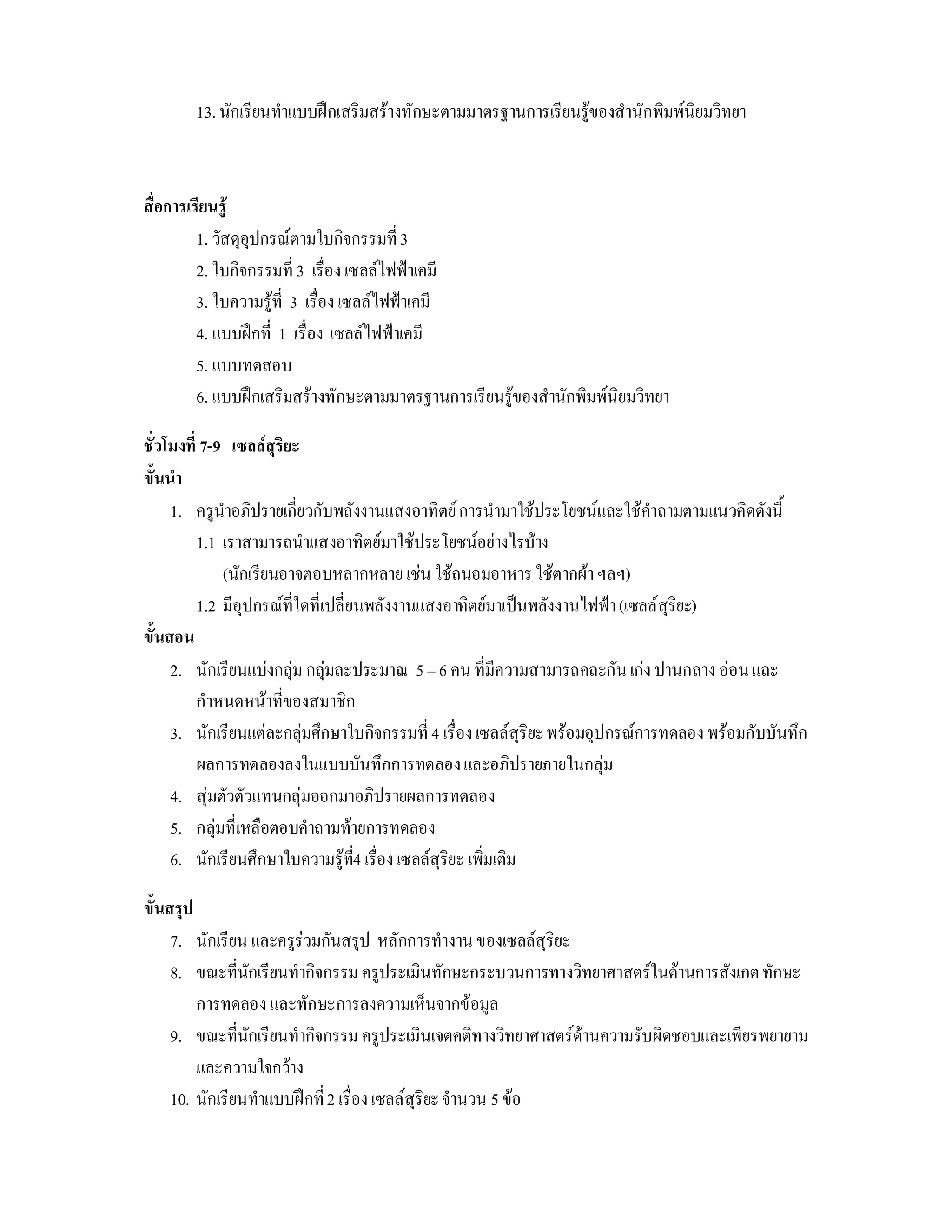 13. นักเรียนทําแบบฝกเสริมสรางทักษะตามมาตรฐานการเรียนรูของสํานักพิมพนิยมวิทยา



สื่อการเรียนรู
         1. วัสดุอุปกรณตามใบกิจกรรมที่ 3
         2. ใบกิจกรรมที่ 3 เรื่อง เซลลไฟฟาเคมี
         3. ใบความรูที่ 3 เรื่อง เซลลไฟฟาเคมี
         4. แบบฝกที่ 1 เรื่อง เซลลไฟฟาเคมี
         5. แบบทดสอบ
         6. แบบฝกเสริมสรางทักษะตามมาตรฐานการเรียนรูของสํานักพิมพนิยมวิทยา

ชั่วโมงที่ 7-9 เซลลสุริยะ
ขั้นนํา
     1. ครูนําอภิปรายเกี่ยวกับพลังงานแสงอาทิตย การนํามาใชประโยชนและใชคําถามตามแนวคิดดังนี้
          1.1 เราสามารถนําแสงอาทิตยมาใชประโยชนอยางไรบาง
              (นักเรียนอาจตอบหลากหลาย เชน ใชถนอมอาหาร ใชตากผา ฯลฯ)
          1.2 มีอุปกรณที่ใดที่เปลี่ยนพลังงานแสงอาทิตยมาเปนพลังงานไฟฟา (เซลลสุริยะ)
ขั้นสอน
     2. นักเรียนแบงกลุม กลุมละประมาณ 5 – 6 คน ที่มีความสามารถคละกัน เกง ปานกลาง ออน และ
          กําหนดหนาที่ของสมาชิก
     3. นักเรียนแตละกลุมศึกษาใบกิจกรรมที่ 4 เรื่อง เซลลสุริยะ พรอมอุปกรณการทดลอง พรอมกับบันทึก
          ผลการทดลองลงในแบบบันทึกการทดลอง และอภิปรายภายในกลุม
     4. สุมตัวตัวแทนกลุมออกมาอภิปรายผลการทดลอง
     5. กลุมที่เหลือตอบคําถามทายการทดลอง
     6. นักเรียนศึกษาใบความรูท4 เรื่อง เซลลสุริยะ เพิ่มเติม
                                     ี่

ขั้นสรุป
     7. นักเรียน และครูรวมกันสรุป หลักการทํางาน ของเซลลสุริยะ
     8. ขณะที่นักเรียนทํากิจกรรม ครูประเมินทักษะกระบวนการทางวิทยาศาสตรในดานการสังเกต ทักษะ
         การทดลอง และทักษะการลงความเห็นจากขอมูล
     9. ขณะที่นักเรียนทํากิจกรรม ครูประเมินเจตคติทางวิทยาศาสตรดานความรับผิดชอบและเพียรพยายาม
         และความใจกวาง
     10. นักเรียนทําแบบฝกที่ 2 เรื่อง เซลลสุริยะ จํานวน 5 ขอ
 