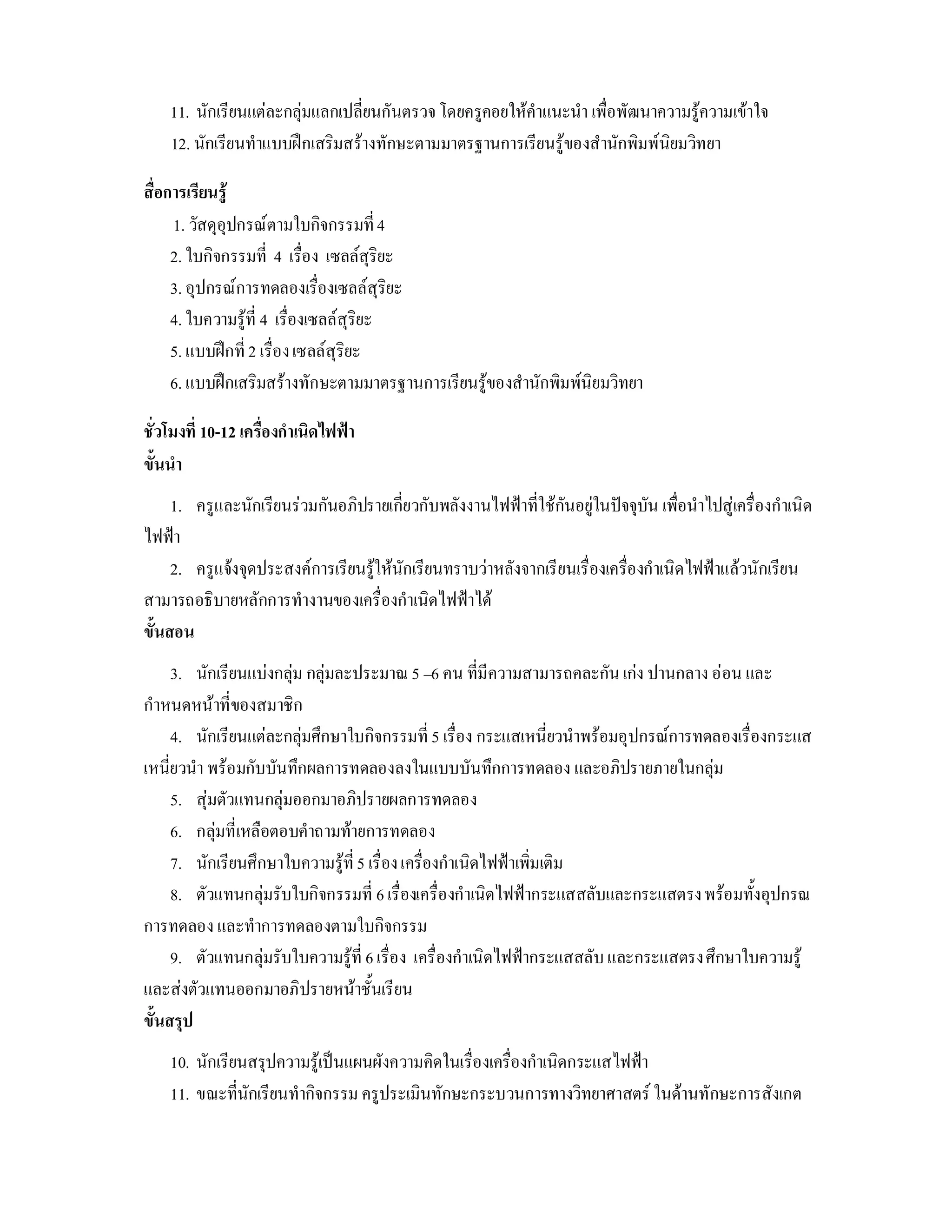 11. นักเรียนแตละกลุมแลกเปลี่ยนกันตรวจ โดยครูคอยใหคําแนะนํา เพื่อพัฒนาความรูความเขาใจ
    12. นักเรียนทําแบบฝกเสริมสรางทักษะตามมาตรฐานการเรียนรูของสํานักพิมพนิยมวิทยา

สื่อการเรียนรู
     1. วัสดุอุปกรณตามใบกิจกรรมที่ 4
     2. ใบกิจกรรมที่ 4 เรื่อง เซลลสุริยะ
     3. อุปกรณการทดลองเรื่องเซลลสุริยะ
     4. ใบความรูที่ 4 เรื่องเซลลสุริยะ
     5. แบบฝกที่ 2 เรื่อง เซลลสุริยะ
     6. แบบฝกเสริมสรางทักษะตามมาตรฐานการเรียนรูของสํานักพิมพนิยมวิทยา

ชั่วโมงที่ 10-12 เครื่องกําเนิดไฟฟา
ขั้นนํา
     1. ครูและนักเรียนรวมกันอภิปรายเกี่ยวกับพลังงานไฟฟาที่ใชกันอยูในปจจุบัน เพื่อนําไปสูเครื่องกําเนิด
ไฟฟา
     2. ครูแจงจุดประสงคการเรียนรูใหนักเรียนทราบวาหลังจากเรียนเรื่องเครื่องกําเนิดไฟฟาแลวนักเรียน
สามารถอธิบายหลักการทํางานของเครื่องกําเนิดไฟฟาได
ขั้นสอน
     3. นักเรียนแบงกลุม กลุมละประมาณ 5 –6 คน ที่มีความสามารถคละกัน เกง ปานกลาง ออน และ
กําหนดหนาที่ของสมาชิก
     4. นักเรียนแตละกลุมศึกษาใบกิจกรรมที่ 5 เรื่อง กระแสเหนี่ยวนําพรอมอุปกรณการทดลองเรื่องกระแส
เหนี่ยวนํา พรอมกับบันทึกผลการทดลองลงในแบบบันทึกการทดลอง และอภิปรายภายในกลุม
     5. สุมตัวแทนกลุมออกมาอภิปรายผลการทดลอง
     6. กลุมที่เหลือตอบคําถามทายการทดลอง
     7. นักเรียนศึกษาใบความรูที่ 5 เรื่อง เครื่องกําเนิดไฟฟาเพิ่มเติม
     8. ตัวแทนกลุมรับใบกิจกรรมที่ 6 เรื่องเครื่องกําเนิดไฟฟากระแสสลับและกระแสตรง พรอมทั้งอุปกรณ
การทดลอง และทําการทดลองตามใบกิจกรรม
     9. ตัวแทนกลุมรับใบความรูที่ 6 เรื่อง เครื่องกําเนิดไฟฟากระแสสลับ และกระแสตรง ศึกษาใบความรู
และสงตัวแทนออกมาอภิปรายหนาชั้นเรียน
ขั้นสรุป
    10. นักเรียนสรุปความรูเปนแผนผังความคิดในเรื่องเครื่องกําเนิดกระแสไฟฟา
    11. ขณะที่นักเรียนทํากิจกรรม ครูประเมินทักษะกระบวนการทางวิทยาศาสตร ในดานทักษะการสังเกต
 