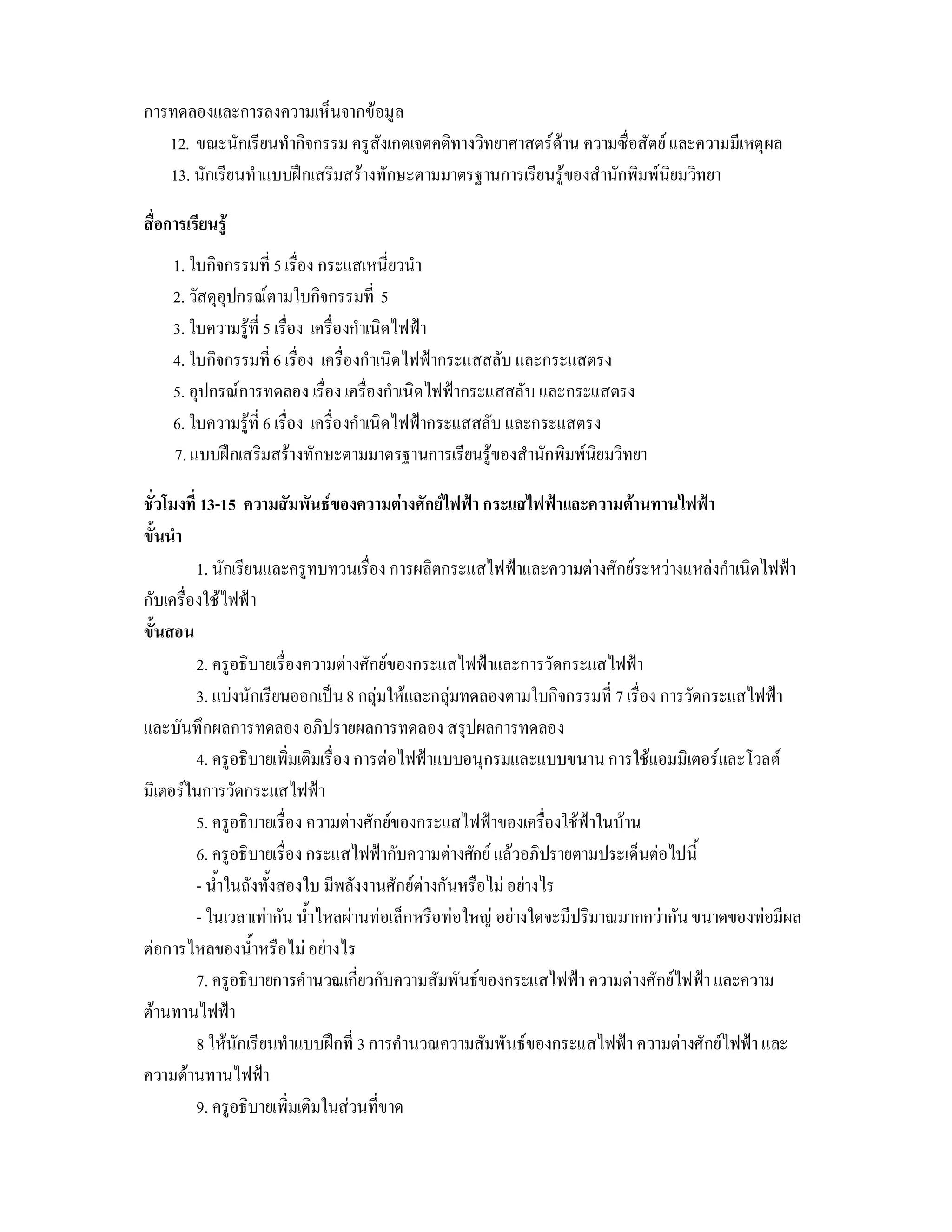 การทดลองและการลงความเห็นจากขอมูล
   12. ขณะนักเรียนทํากิจกรรม ครูสังเกตเจตคติทางวิทยาศาสตรดาน ความซื่อสัตย และความมีเหตุผล
   13. นักเรียนทําแบบฝกเสริมสรางทักษะตามมาตรฐานการเรียนรูของสํานักพิมพนิยมวิทยา

สื่อการเรียนรู
     1. ใบกิจกรรมที่ 5 เรื่อง กระแสเหนี่ยวนํา
     2. วัสดุอุปกรณตามใบกิจกรรมที่ 5
     3. ใบความรูที่ 5 เรื่อง เครื่องกําเนิดไฟฟา
     4. ใบกิจกรรมที่ 6 เรื่อง เครื่องกําเนิดไฟฟากระแสสลับ และกระแสตรง
     5. อุปกรณการทดลอง เรื่อง เครื่องกําเนิดไฟฟากระแสสลับ และกระแสตรง
     6. ใบความรูที่ 6 เรื่อง เครื่องกําเนิดไฟฟากระแสสลับ และกระแสตรง
     7. แบบฝกเสริมสรางทักษะตามมาตรฐานการเรียนรูของสํานักพิมพนิยมวิทยา

ชั่วโมงที่ 13-15 ความสัมพันธของความตางศักยไฟฟา กระแสไฟฟาและความตานทานไฟฟา
ขั้นนํา
          1. นักเรียนและครูทบทวนเรื่อง การผลิตกระแสไฟฟาและความตางศักยระหวางแหลงกําเนิดไฟฟา
กับเครื่องใชไฟฟา
ขั้นสอน
          2. ครูอธิบายเรื่องความตางศักยของกระแสไฟฟาและการวัดกระแสไฟฟา
          3. แบงนักเรียนออกเปน 8 กลุมใหและกลุมทดลองตามใบกิจกรรมที่ 7 เรื่อง การวัดกระแสไฟฟา
และบันทึกผลการทดลอง อภิปรายผลการทดลอง สรุปผลการทดลอง
          4. ครูอธิบายเพิ่มเติมเรื่อง การตอไฟฟาแบบอนุกรมและแบบขนาน การใชแอมมิเตอรและโวลต
มิเตอรในการวัดกระแสไฟฟา
          5. ครูอธิบายเรื่อง ความตางศักยของกระแสไฟฟาของเครื่องใชฟาในบาน
          6. ครูอธิบายเรื่อง กระแสไฟฟากับความตางศักย แลวอภิปรายตามประเด็นตอไปนี้
          - น้ําในถังทั้งสองใบ มีพลังงานศักยตางกันหรือไม อยางไร
          - ในเวลาเทากัน น้ําไหลผานทอเล็กหรือทอใหญ อยางใดจะมีปริมาณมากกวากัน ขนาดของทอมีผล
ตอการไหลของน้ําหรือไม อยางไร
          7. ครูอธิบายการคํานวณเกี่ยวกับความสัมพันธของกระแสไฟฟา ความตางศักยไฟฟา และความ
ตานทานไฟฟา
          8 ใหนักเรียนทําแบบฝกที่ 3 การคํานวณความสัมพันธของกระแสไฟฟา ความตางศักยไฟฟา และ
ความตานทานไฟฟา
          9. ครูอธิบายเพิ่มเติมในสวนที่ขาด
 