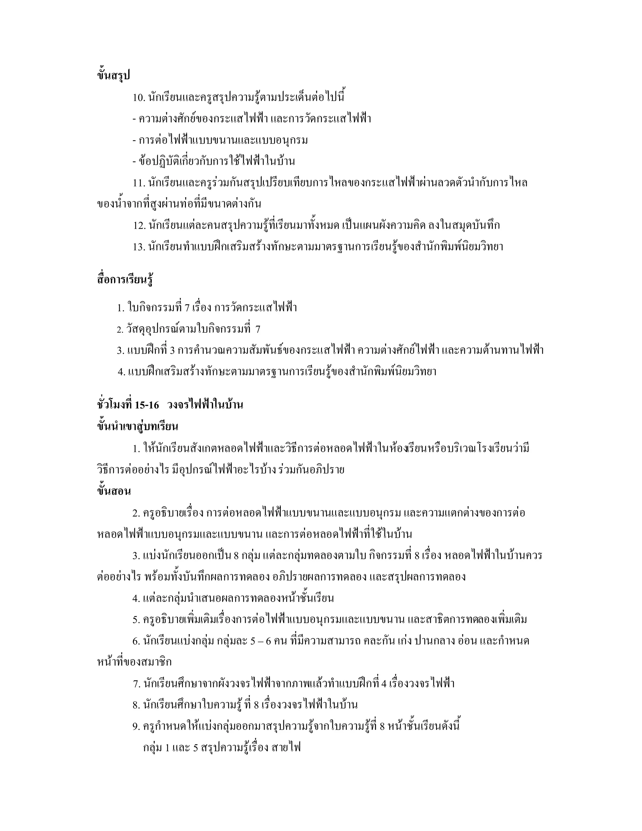 ขั้นสรุป
        10. นักเรียนและครูสรุปความรูตามประเด็นตอไปนี้
        - ความตางศักยของกระแสไฟฟา และการวัดกระแสไฟฟา
        - การตอไฟฟาแบบขนานและแบบอนุกรม
        - ขอปฏิบัติเกี่ยวกับการใชไฟฟาในบาน
        11. นักเรียนและครูรวมกันสรุปเปรียบเทียบการไหลของกระแสไฟฟาผานลวดตัวนํากับการไหล
ของน้ําจากที่สูงผานทอที่มีขนาดตางกัน
        12. นักเรียนแตละคนสรุปความรูที่เรียนมาทั้งหมด เปนแผนผังความคิด ลงในสมุดบันทึก
        13. นักเรียนทําแบบฝกเสริมสรางทักษะตามมาตรฐานการเรียนรูของสํานักพิมพนิยมวิทยา

สื่อการเรียนรู
     1. ใบกิจกรรมที่ 7 เรื่อง การวัดกระแสไฟฟา
     2. วัสดุอุปกรณตามใบกิจกรรมที่ 7
     3. แบบฝกที่ 3 การคํานวณความสัมพันธของกระแสไฟฟา ความตางศักยไฟฟา และความตานทานไฟฟา
     4. แบบฝกเสริมสรางทักษะตามมาตรฐานการเรียนรูของสํานักพิมพนิยมวิทยา

ชั่วโมงที่ 15-16 วงจรไฟฟาในบาน
ขั้นนําเขาสูบทเรียน
          1. ใหนักเรียนสังเกตหลอดไฟฟาและวิธีการตอหลอดไฟฟาในหองเรียนหรือบริเวณโรงเรียนวามี
วิธีการตออยางไร มีอุปกรณไฟฟาอะไรบาง รวมกันอภิปราย
ขั้นสอน
          2. ครูอธิบายเรื่อง การตอหลอดไฟฟาแบบขนานและแบบอนุกรม และความแตกตางของการตอ
หลอดไฟฟาแบบอนุกรมและแบบขนาน และการตอหลอดไฟฟาที่ใชในบาน
          3. แบงนักเรียนออกเปน 8 กลุม แตละกลุมทดลองตามใบ กิจกรรมที่ 8 เรื่อง หลอดไฟฟาในบานควร
ตออยางไร พรอมทั้งบันทึกผลการทดลอง อภิปรายผลการทดลอง และสรุปผลการทดลอง
          4. แตละกลุมนําเสนอผลการทดลองหนาชั้นเรียน
          5. ครูอธิบายเพิ่มเติมเรื่องการตอไฟฟาแบบอนุกรมและแบบขนาน และสาธิตการทดลองเพิ่มเติม
          6. นักเรียนแบงกลุม กลุมละ 5 – 6 คน ที่มีความสามารถ คละกัน เกง ปานกลาง ออน และกําหนด
หนาที่ของสมาชิก
          7. นักเรียนศึกษาจากผังวงจรไฟฟาจากภาพแลวทําแบบฝกที่ 4 เรื่องวงจรไฟฟา
          8. นักเรียนศึกษาใบความรู ที่ 8 เรื่องวงจรไฟฟาในบาน
          9. ครูกําหนดใหแบงกลุมออกมาสรุปความรูจากใบความรูที่ 8 หนาชั้นเรียนดังนี้
             กลุม 1 และ 5 สรุปความรูเรื่อง สายไฟ
 