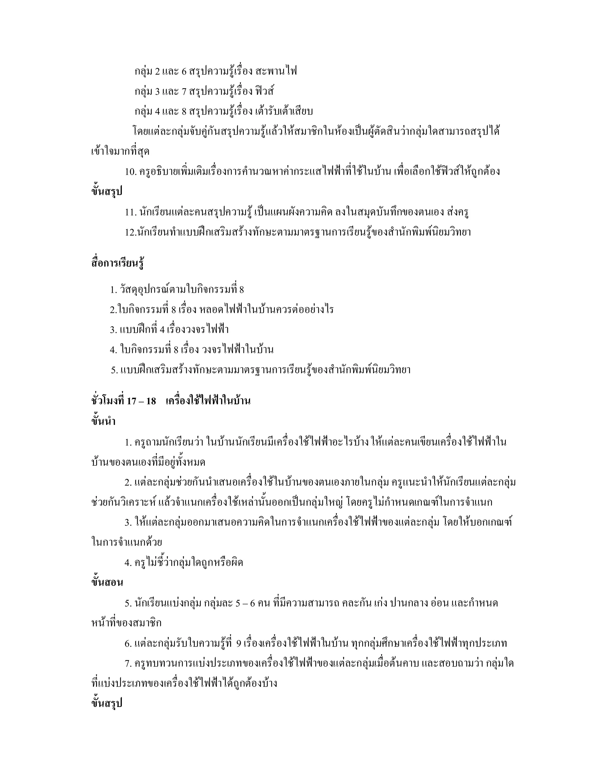 กลุม 2 และ 6 สรุปความรูเรื่อง สะพานไฟ
           กลุม 3 และ 7 สรุปความรูเรื่อง ฟวส
           กลุม 4 และ 8 สรุปความรูเรื่อง เตารับเตาเสียบ
          โดยแตละกลุมจับคูกันสรุปความรูแลวใหสมาชิกในหองเปนผูตัดสินวากลุมใดสามารถสรุปได
เขาใจมากที่สุด
         10. ครูอธิบายเพิ่มเติมเรื่องการคํานวณหาคากระแสไฟฟาที่ใชในบาน เพื่อเลือกใชฟวสใหถูกตอง
ขั้นสรุป
         11. นักเรียนแตละคนสรุปความรู เปนแผนผังความคิด ลงในสมุดบันทึกของตนเอง สงครู
         12.นักเรียนทําแบบฝกเสริมสรางทักษะตามมาตรฐานการเรียนรูของสํานักพิมพนิยมวิทยา

สื่อการเรียนรู
     1. วัสดุอุปกรณตามใบกิจกรรมที่ 8
     2.ใบกิจกรรมที่ 8 เรื่อง หลอดไฟฟาในบานควรตออยางไร
     3. แบบฝกที่ 4 เรื่องวงจรไฟฟา
     4. ใบกิจกรรมที่ 8 เรื่อง วงจรไฟฟาในบาน
     5. แบบฝกเสริมสรางทักษะตามมาตรฐานการเรียนรูของสํานักพิมพนิยมวิทยา

ชั่วโมงที่ 17 – 18 เครื่องใชไฟฟาในบาน
ขั้นนํา
          1. ครูถามนักเรียนวา ในบานนักเรียนมีเครื่องใชไฟฟาอะไรบาง ใหแตละคนเขียนเครื่องใชไฟฟาใน
บานของตนเองที่มีอยูทั้งหมด
          2. แตละกลุมชวยกันนําเสนอเครื่องใชในบานของตนเองภายในกลุม ครูแนะนําใหนักเรียนแตละกลุม
ชวยกันวิเคราะห แลวจําแนกเครื่องใชเหลานั้นออกเปนกลุมใหญ โดยครูไมกําหนดเกณฑในการจําแนก
          3. ใหแตละกลุมออกมาเสนอความคิดในการจําแนกเครืองใชไฟฟาของแตละกลุม โดยใหบอกเกณฑ
                                                                  ่
ในการจําแนกดวย
          4. ครูไมชี้วากลุมใดถูกหรือผิด
ขั้นสอน
          5. นักเรียนแบงกลุม กลุมละ 5 – 6 คน ที่มีความสามารถ คละกัน เกง ปานกลาง ออน และกําหนด
หนาที่ของสมาชิก
          6. แตละกลุมรับใบความรูที่ 9 เรื่องเครื่องใชไฟฟาในบาน ทุกกลุมศึกษาเครื่องใชไฟฟาทุกประเภท
          7. ครูทบทวนการแบงประเภทของเครื่องใชไฟฟาของแตละกลุมเมื่อตนคาบ และสอบถามวา กลุมใด
ที่แบงประเภทของเครื่องใชไฟฟาไดถูกตองบาง
ขั้นสรุป
 