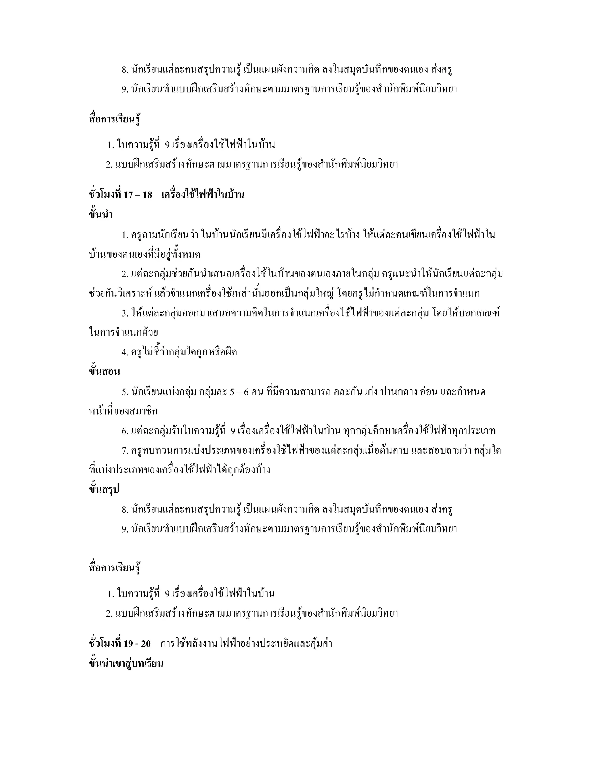 8. นักเรียนแตละคนสรุปความรู เปนแผนผังความคิด ลงในสมุดบันทึกของตนเอง สงครู
         9. นักเรียนทําแบบฝกเสริมสรางทักษะตามมาตรฐานการเรียนรูของสํานักพิมพนิยมวิทยา

สื่อการเรียนรู
    1. ใบความรูที่ 9 เรื่องเครื่องใชไฟฟาในบาน
    2. แบบฝกเสริมสรางทักษะตามมาตรฐานการเรียนรูของสํานักพิมพนิยมวิทยา

ชั่วโมงที่ 17 – 18 เครื่องใชไฟฟาในบาน
ขั้นนํา
          1. ครูถามนักเรียนวา ในบานนักเรียนมีเครื่องใชไฟฟาอะไรบาง ใหแตละคนเขียนเครื่องใชไฟฟาใน
บานของตนเองที่มีอยูทั้งหมด
          2. แตละกลุมชวยกันนําเสนอเครื่องใชในบานของตนเองภายในกลุม ครูแนะนําใหนักเรียนแตละกลุม
ชวยกันวิเคราะห แลวจําแนกเครื่องใชเหลานั้นออกเปนกลุมใหญ โดยครูไมกําหนดเกณฑในการจําแนก
          3. ใหแตละกลุมออกมาเสนอความคิดในการจําแนกเครื่องใชไฟฟาของแตละกลุม โดยใหบอกเกณฑ
ในการจําแนกดวย
          4. ครูไมชี้วากลุมใดถูกหรือผิด
ขั้นสอน
          5. นักเรียนแบงกลุม กลุมละ 5 – 6 คน ที่มีความสามารถ คละกัน เกง ปานกลาง ออน และกําหนด
หนาที่ของสมาชิก
          6. แตละกลุมรับใบความรูที่ 9 เรื่องเครื่องใชไฟฟาในบาน ทุกกลุมศึกษาเครื่องใชไฟฟาทุกประเภท
          7. ครูทบทวนการแบงประเภทของเครื่องใชไฟฟาของแตละกลุมเมื่อตนคาบ และสอบถามวา กลุมใด
ที่แบงประเภทของเครื่องใชไฟฟาไดถูกตองบาง
ขั้นสรุป
          8. นักเรียนแตละคนสรุปความรู เปนแผนผังความคิด ลงในสมุดบันทึกของตนเอง สงครู
          9. นักเรียนทําแบบฝกเสริมสรางทักษะตามมาตรฐานการเรียนรูของสํานักพิมพนิยมวิทยา

สื่อการเรียนรู
    1. ใบความรูที่ 9 เรื่องเครืองใชไฟฟาในบาน
                                ่
    2. แบบฝกเสริมสรางทักษะตามมาตรฐานการเรียนรูของสํานักพิมพนิยมวิทยา

ชั่วโมงที่ 19 - 20 การใชพลังงานไฟฟาอยางประหยัดและคุมคา
ขั้นนําเขาสูบทเรียน
 