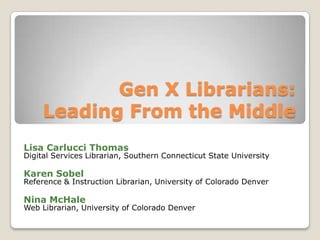 Gen X Librarians:Leading From the Middle Lisa Carlucci Thomas Digital Services Librarian, Southern Connecticut State University Karen Sobel Reference & Instruction Librarian, University of Colorado Denver Nina McHale Web Librarian, University of Colorado Denver 