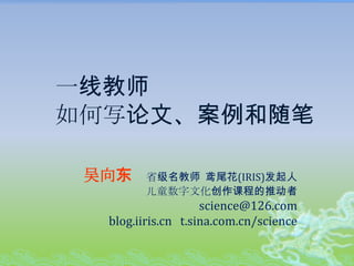 一线教师如何写论文、案例和随笔 吴向东    省级名教师  鸢尾花(IRIS)发起人 儿童数字文化创作课程的推动者 science@126.com blog.iiris.cn   t.sina.com.cn/science 
