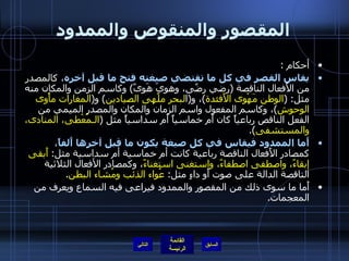 المقصور والمنقوص والممدود أحكام  : يقاس القصر في كل ما تقتضي صيغته فتح ما قبل آخره ، كالمصدر من الأَفعال الناقصة  ( رضي رضًى، وهوِيَ هَوىً )  وكاسم الزمن والمكان منه مثل : ( الوطن مَهْوى الأَفئدة ) ، و ( ا لبحر   ملْهى الصيادين )  و ( المغارات   مأْوى   الوحوش ) ، وكاسم المفعول واسم الزمان والمكان والمصدر الميمي من الفعل الناقص رباعياً كان أَم خماسياً أَم سداسياً مثل  ( الـمُعْطى، المنادى، والمستشفى ). أَما الممدود فيقاس في كل صيغة يكون ما قبل آخرها أَلفاً ، كمصادر الأَفعال الناقصة رباعية كانت أم خماسية أم سداسية مثل :  أَبقى إبقاءً، واصطفى اصطفاءً، واستغنى استغناءً ، وكمصادر الأفعال الثلاثية الناقصة الدالة على صوت أَو داءٍ مثل :  عُواء الذئب ومُشاء البطن . أَما ما سوى ذلك من المقصور والممدود فيراعى فيه السماع ويعرف من المعجمات . التالي 