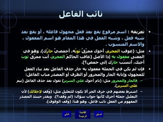 نائب الفاعل تعريفه  :  اسم مرفوع يقع بعد فعل مجهول فاعله ، أو يقع بعد شبه فعل ، وشبه الفعل في هذا المقام هو اسم المفعول ، والاسم المنسوب  .  مثل : ( عوقب  المجرم ، أَخوك ممزَّقٌ  ثوبُ ه، أَحمصيٌ  جارُ ك ).  وهو في المعنى  مفعول به  إِذا الأصل  ( عاقب الحاكمُ  المجرمَ ، أَنت ممزِّقٌ  ثوبَ  أَخيك، أَتنسُب  جارَ ك إلى حمص؟ ). فإِن لم يكن في الجملة مفعول به جاز حذف الفاعل بعد بناءِ الفعل للمجهول وإِنابة الجار والمجرور أَو الظرف أو المصدر مناب الفاعل : فالجار والمجرور  مثل : ( نام أَخوك  على السرير )  تقول بعد حذف الفاعل  ( نيم  على السرير ). اشترط بعضهم في حرف الجر ألا يكون للتعليل مثل : ( وُقف  لإجلالك )  لأن التعليل جملة أخرى كأنها جواب سؤال : ( لم وُقف؟ ).  ويقدر حينئذ المصدر المفهوم من الفعل نائب فاعل، وهو هنا : ( وُقف الوقوف ). التالي 