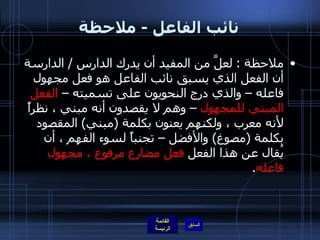 نائب الفاعل  -  ملاحظة ملاحظة  :   لعلَّ من المفيد أن يدرك الدارس  /  الدارسة أن الفعل الذي يسبق نائب الفاعل هو فعل مجهول فاعله – والذي درج النحويون على تسميته –  الفعل المبني للمجهول  – وهم لا يقصدون أنه مبني ، نظراً لأنه معرب ، ولكنهم يعنون بكلمة  ( مبني )  المقصود بكلمة  ( مصوغ )  والأفضل – تجنباً لسوء الفهم ، أن يُقال عن هذا الفعل  فعل مضارع مرفوع ، مجهول فاعله .  