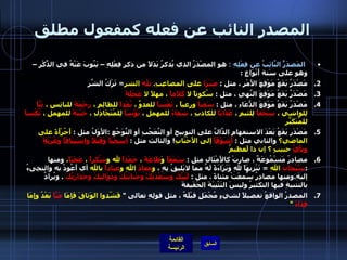 المصدر النائب عن فعله كمفعول مطلق المَصدَرًُ النَّائِبُ عن فِعْلِهِ   :  هو المصْدَرُ الذي يُذكرُ بَدَلاً من ذكرِ فِعْلِهِ – يَنُوبَ عَنْهُ في الذِّكْرِ – وهو على سَتة أَنْوَاعٍ  : مَصْدَرٌ يَقَعُ مَوْقِعَ الأَمْرِ ، مثل  :  صَبْرَا  على المصاعِبِ .  بَلْهَ  الشر =  تَرْكُ الشَّرِ  مَصْدَرٌ يَقَعُ مَوْقِعَ النَّهيِ ، مثل  :  سُكوتاً لا  كَلاَماً  ، مهلاً لا  عَجَلَةً مَصْدَرُ يَقَعُ مَوْقِعَ الدُّعَاءِ ، مثل  :  سَقياً  ورعياً ،  تَعْساً  للعدوِّ ،  بُعْداً  للظالِمِ ،  رَحْمَةً  للبائِسِ ،  تَبَّاً  لِلواشِي ،  سُحْقاً  لِلئيمِ ،  عَذَاباً  للكاذبِ ،  شَقاءً  للمهملِ ،  بُؤْسَاً  لِلمُتَخَاذِلِ ،  خَيْبَةً  للمهملِ ،  نُكْساً  للمُتَكَبِّرِ  مَصْدَر يَقَعُ بَعْدَ الاستفهامِ الدَّالِّ على التوبيخ أو التَّعَجُبِ أو التَّوَجُعِ  : الأَوَلُ مثل  :  أَجُرْأَةً على الماضي؟  والثاني مثل  :  أَشَوْقَاً  إلى الأَحْبَابِ !  والثالث مثل  :  أسِجْنَاً   وَقَتْلاً   واشْتِيَاقَاً   وَغُرْبَةً           ونأيَّ  حبيبٍ ؟ إن ذا لَعظيمُ مصادرُ مَسْمُوعَةٌ ، صارتْ كالأَمْثَالِ مثل  :  سَمْعَاً  وَ طَاعَةً  ،  حَمْدَاً  لله و شُكراً  ،  عَجَبَاً ،  ومنها  : سًبْحَانَ  اللهِ   =  تَنْزِيهَاً للهِ وَبَرَاءَةً لَهُ مما لايَليقُ بِهِ ،  و معاذَ  اللهِ و عياذاً  بالله  أي أَعُوذُ به والتجِىءُ إليهِ . ومنها مصادِرُ سُمعَتْ مثناةً  .  مثل  :  لَبَيْكَ وسَعْدَيْكً وحَنايَنْكَ ودَوَاليكَ وحَذارَيْكَ   .  ويُرادُ بالتثنيةِ فيها التكثيرُ وليسَ التَثْْنِيَةَ الحَقَيقةَ  المصدرُ الواقعُ تفصيلاً لشيءٍ مُجْمَلٍ قبْلَهُ ، مثل قولِهِ تعالى  "  فَشّدوا الوَثاقَ فَإِمَا  مَنَّاً  بَعْدُ وإِمَا  فِدَاءً   "   