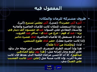 المفعول فيه ظروف مشتركة للزمان والمكان : أَنَّى :  أَنَّى  حضرت؟ :  ( متى ) ،  أَنَّى  تجلسْ تسترح   ( أَين ). عند :  إِذا استعملت للمكان كانت للأَعيان الحاضرة والغائبة ولأَسماءِ المعاني على السواءِ :  عند ي خمسون أَلف دينار في بِرْن  -  عند َك فهمٌ  -  خرج من  عند ي  -  سافر  عند  الغروب . لدى :  لا تستعمل إِلا للأَعيان الحاضرة :  لديَّ  عشرة دنانير   ( إذا كانت حاضرة معك ) ،  حضر  لدى  طلوع الشمس . لدُنْ : { وَعَلَّمْناهُ مِنْ  لَدُنّ ا عِلْماً }. هذا وإذا أُضيف الظرف المتصرف المعرب إلى جملة جاز بناؤُه على الفتح وجاز إعرابه مثل : { هَذا  يَوْمُ  يَنْفَعُ الصّادِقِينَ صِدْقُهُمْ } ، إلا أَن الأَحسن مراعاة الكلمة التي بعدها فإن كانت معربة أُعرب .  وإن كانت مبنيةً مثل  ( على  حينَ  عاتبت المشيب على الصبا )  بني . 