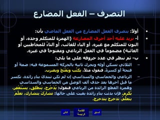 التصرف – الفعل المضارع أولاً :  يتصرف الفعل المضارع من الفعل الماضي  بأَن : أَ -  نزيد عليه أَحد أحرف المضارعة   ( الهمزة للمتكلم وحده، أَو النون للمتكلم مع غيره، أو الياء للغائب، أو التاءُ للمخاطبين أو الغائبة )  مضموماً في الفعل الرباعي ومفتوحاً في غيره . ب -  ثم ننظر في عدد حروفه على ما يلي : الثلاثي نسكن أَوله ونحرك ثانية بالحركة المسموعة فيه :  ضمةً أَو فتحةً أَو كسرةً .  فنقول مثلاً،  يكتُب ويَفْتَحَ ويضرِب . الرباعي والخماسي والسداسي إن لم تكن تبتدئ بتاءٍ زائدة، نكسر ما قبل آخرها بعد حذف أَلف الوصل من الخماسي والسداسي وهمزة القطع الزائدة من الرباعي  فنقول :  يُدَحْرج، يَنطَلِق، يسْتَغْفِر، يُكَرِم .  فإِن بدئت بتاءٍ زائدة بقيت على حالها :  تشارَكَ يتشارك، تعلَّمَ يتعلَّمُ، تدحرج يتدحرج . التالي 