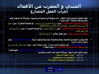 المبني و المعرب من الأفعال إعراب الفعل المضارع يكونُ الفعلُ المضارعُ في الكلامِ ، إما مرفوعاً أو منصوباً أو مجزوماً ، وإعرابُهُ إما لفظيٌّ وإما تقديريٌّ وإما مَحَليٌّ – في محل –  وعَلامَةُ رَفْعِهِ الضمةُ الظاهِرةُ  ، مثل  :  يسألُ الصديقٌ عن صديقِه ِ   .  أو الضَّمةُ المُقَدَّرَةُ  .  مثل  :  يعلو قَدْرُ مَنْ يرعى المحتاجين ، وإنما يخشى الله من عبادِهِ العلماءُ  .    وعلامةُ نصْبِهِ الفتحةُ الظاهرَةُ  ، مثل  :  لن أُغادِرَ أرضي  ، أو الفتحةُ المقدرةُ  .  مثل  :  لن   أسعى إلا في عملٍ مُثْمِرٍ  .    وعلامةُ جَزْمِهِ السكونُ   .  مثل قوله تعالى  "  لَمْ يَلِدْ ولمْ يُولَدْ   " . هذا ويُعربُ المضارعُ بالضمةِ رفعاً وبالفتحةِ نَصْباً وبالسكونِ جَزْماً ،  إن كان آخِرُهُ صحيحاً  ، ولم يتصلْ شيءُ بآخره . فإنْ كانَ مُعْتَلَّ الآخِرِ  ، غَيْرَ مُتّصِّلٍ بآخرِهِ شيءٌ ، جُزِمَ بحذفِ آخِرِهِ  .  مثل  :  لم يَسْع َ ، ل م يَرمِ  ،  لم يَدْنِ   .   وتكونُ علامةُ جزمِهِ حَذِفَ الآخِرِ  – حرفِ العلةِ –  وإذا اتصلَ بآخرِهِ  :  ضميرُ التثنيةِ – ألف الاثنين – أو واو الجماعةِ ، أو ياءُ المخاطبةِ   .  فهو مُعْرَبٌ بثبوتِ النونِ في الرفعِ ، وبِحَذْفِ النونِ في النصبِ والجزمِ  .   مثال الرفع    :   البنتان تنتظران السيارة  .   مثال النصب  :   المهاجرون لن ينسوا وطنهم  .  مثال الجزم   :   المزارعون لم يجنوا ثمر الزيتون بَعْدُ  .   