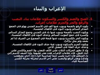 الإعراب والبناء الفتح والضم والكسر والسكون علامات بناء .  النصب والرفع والجر والجزم علامات إعراب . يكون الرفع بالضمة وينوب عنها ألف في الاسم المثنى وواو في الجمع المذكر السالم وثبوت النون في الأفعال الخمسة . ويكون النصب بالفتحة وينوب عنها ياء في المثنى وجمع المذكر السالم، وكسرة في جمع المؤنث السالم، وحذف النون في الأفعال الخمسة . ويكون الجر بالكسرة وينوب عنها فتحة في الممنوع من الصرف إذا لم يضف ولم يحلّ بـ ( ال ). ويكون الجزم بالسكون وينوب عنه حذف النون في الأفعال الخمسة، وحذف حرف العلة في المعتل الآخر . وإذ لا تظهر الحركات الثلاث على الألف للتعذر، ولا الضم والكسر على الياء للثقل، فإن علامات الإعراب هذه تقدر عليهما .  وإذا أضيف الاسم إلى ياء المتكلم فإن آخره يكسر حتماً لمناسبة الياء  ( جاء أخي يصطحب ولدي )  ويقدر الرفع والنصب على آخر الاسم لتحركه بحركة الكسر المناسبة للياء .   التالي 