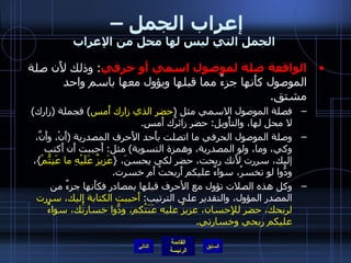 إعراب الجمل –  الجمل التي ليس لها محل من الإعراب الواقعة صلة لموصول اسمي أَو حرفي :  وذلك لأَن صلة الموصول كأَنها جزءٌ مما قبلها ويؤول معها باسم واحد مشتق . فصلة الموصول الاسمي مثل  ( حضر الذي زارك أَمس )  فجملة  ( زارك )  لا محل لها، والتأْويل :  حضر زائرُك أَمسِ . وصلة الموصول الحرفي ما اتصلت بأَحد الأَحرف المصدرية  ( أَنْ، وأَنَّ، وكي، وما، ولو المصدرية، وهمزة التسوية )  مثل :  أَحببت أَن أَكتب إليك، سررت لأَنك ربحت، حضر لكي يحسنَ،  { عَزِيزٌ عَلَيْهِ ما عَنِتُّمْ } ، ودُّوا لو تخسرُ، سواءٌ عليكم أَربحتُ أَم خسرت . وكل هذه الصلات تؤول مع الأحرف قبلها بمصادر فكأَنها جزءٌ من المصدر المؤول، والتقدير على الترتيب :  أَحببت الكتابة إِليك، سررت لربحك، حضر للإِحسان، عزيزٌ عليه عَنَتُكم، ودُّوا خسارتَك، سواءٌ عليكم ربحي وخسارتي . التالي 