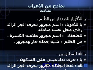 نماذج من الإعراب المنادى يا لَلأقْوِياءِ للضعفاءِ من الظَُّلم  . يا للأقوياء  :  اسم مجرور بحرف الجر الزائد  ,  في محل نصب منادى . للضعفاء    :  اسم مجرور علامته الكسرة  . من الظلم   :  شبه جملة جار ومجرور  .  يا لله للمظلومين  . يا  :  حرف نداء مبني على السكون  . لله  :  لفظ الجلالة مجرور بحرف الجر الزائد  ,  في محل نصب منادى  .   يا أغنياءا أغنياءا  :  منادى مبني على الضمة في محل نصب منادى  , والألف لإطلاق الصوت  . فهرس نماذج من الإعراب 