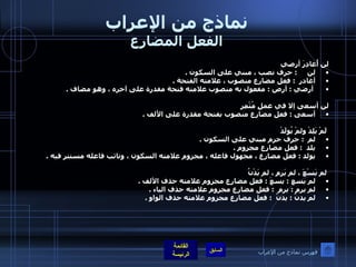 نماذج من الإعراب الفعل المضارع لن أُغادِرَ أرضي لن      :  حرف نصب ، مبني على السكون  .  أغادر   :  فعل مضارع منصوب ، علامته الفتحة  . أرضي  :  أرض  :  مفعول به منصوب علامته فتحة مقدرة على آخره ، وهو مضاف  .    لن أسعى إلا في عملٍ مُثْمِرٍ أسعى  :  فعل مضارع منصوب بفتحة مقدرة على الألف  .      لَمْ يَلِدْ ولمْ يُولَدْ لم   :  حرف جزم مبني على السكون  .  يلد   :  فعل مضارع مجزوم  .  يولد  :  فعل مضارع ، مجهول فاعله ، مجزوم علامته السكون ، ونائب فاعله مستتر فيه  .      لم يَسْعَ ، لم يَرمِ ، لم يَدْنُ لم يسع  :  يسعَ  :  فعل مضارع مجزوم علامته حذف الألف  .  لم يرمِ  :  يرمِ   :  فعل مضارع مجزوم علامته حذف الياء  .  لم يدنُ  :  يدنُ   :  فعل مضارع مجزوم علامته حذف الواو  .    فهرس نماذج من الإعراب 