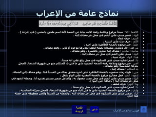 نماذج عامة من الإعراب كلاهما  :  كلا  :   مبتدأ مرفوع وعلامة رفعه الألف نيابة عن الضمة لأنه اسم ملحق بالمثنى  (  في إعرابه  ) . الهاء  :   ضمير مبني على الضم في محل جر مضاف إليه  . الميم  :   حرف عماد  . الألف  :   حرف يدل على التثنية  . خلفٌ  :   خبر مرفوع بالضمة الظاهرة على آخره  . من فقدِ  :   جار ومجرور متعلقان بصفة لخلف تقديرها موجود أو كائن ، وفقد مضاف  . صاحبِه  :  صاحبِ  :   مضاف إليه مجرور بالكسرة ، وهو مضاف  . الهاء  :   مبني على الضم في محل جر مضاف إليه  . هذا  :  الهاء  :   حرف تنبيه  . ذا  :   اسم إشارة مبني على السكون في محل رفع على أنه مبتدأ  . أخي  :   خبر مرفوع وعلامة رفعه الضمة المقدرة على ما قبل ياء المتكلم منع من ظهورها اشتغال المحل بحركة المناسبة وهو مضاف  . ياء المتكلم  :   مضاف إليه  . حين  :   ظرف زمان منصوب بالفتحة الظاهرة على آخره متعلق بحال من المبتدأ هذا  .  وهو مضاف إلى الجملة  . أدعوه  :  أدعو  :   فعل مضارع مرفوع بالضمة المقدرة على الواو للثقل  . الهاء  :   ضمير مبني على الضم في محل نصب مفعول به ، والفاعل ضمير مستتر تقديره أنا  .  وجملة أدعوه في محل جر مضاف إليه  (  بإضافة حين إليها  ) . وذا  :  الواو  :   حرف عطف  . ذا  :   اسم إشارة مبني على السكون في محل رفع مبتدأ  . ولدي  :   خبر مرفوع بالضمة المقدرة على ما قبل الياء منع من ظهورها اشتغال المحل بحركة المناسبة  . الياء  :   ضمير مبني على السكون في محل جر مضاف إليه  .  والجملة من المبتدأ والخبر معطوفة على جملة هذا أخي   فهرس نماذج من الإعراب 