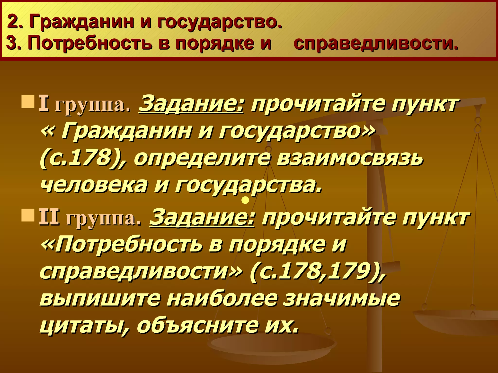 2. Гражданин и государство.  3. Потребность в порядке и  справедливости. I  группа .   Задание:  прочитайте пункт « Гражданин и государство» (с.178), определите взаимосвязь человека и государства.  II  группа .   Задание:  прочитайте пункт «Потребность в порядке и справедливости» (с.178,179), выпишите наиболее значимые цитаты, объясните их.  