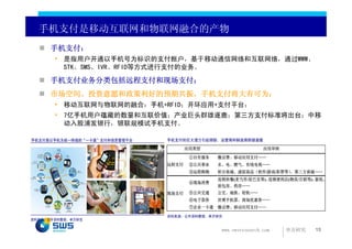 手机支付是移动互联网和物联网融合的产物
      手机支付：
       • 是指用户开通以手机号为标识的支付账户，基于移动通信网络和互联网络，通过WWW、
         STK、SMS、IVR、RFID等方式进行支付的业务。

      手机支付业务分类包括远程支付和现场支付；
      市场空间、投资意愿和政策利好的预期共振，手机支付将大有可为；
       • 移动互联网与物联网的融合：手机+RFID；开环应用+支付平台；
       • 7亿手机用户蕴藏的数量和互联价值；产业巨头群雄逐鹿；第三方支付标准将出台；中移
         动入股浦发银行，银联规模试手机支付。

手机支付是以手机为统一终端的“一卡通”支付和信息管理平台   手机支付的巨大潜力引起银联、运营商和制造商群雄逐鹿

                                      应用类型                      应用举例
                                       ①自有服务   缴话费、移动应用支付……
                               远程支付    ②公共事业   水、电、燃气、有线电视……
                                       ③远程购物   积分商城、虚拟商品（软件/游戏/彩票等）、第三方商城……
                                               连锁快餐(麦当劳/星巴克等)、连锁便利店(物美/百联等)、影院、
                                       ④现场消费
                                               面包房、药房……
                               现场支付    ⑤公共交通   公交、地铁、轻轨……
                                       ⑥电子票券   世博手机票、商场优惠券……
                                       ⑦企业一卡通 缴话费、移动应用支付……

                               资料来源：公开资料整理，申万研究
资料来源：公开资料整理，申万研究

                                                www.swsresearch.com    申万研究   15
 