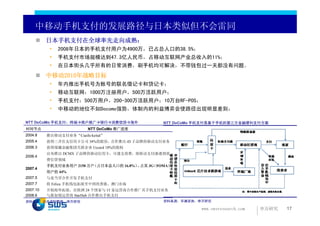 中移动手机支付的发展路径与日本类似但不会雷同
          日本手机支付在全球率先走向成熟：
           •   2008年日本的手机支付用户为4900万，已占总人口的38.5%；
           •   手机支付市场规模达到47.3亿人民币，占移动互联网产业总收入的11%；
           •   在日本街头几乎所有的日常消费，刷手机均可解决，不带钱包过一天都没有问题。
          中移动2010年战略目标
           •   年内推出手机号为账号的联名借记卡和贷记卡；
           •   移动互联网：1000万注册用户，500万活跃用户；
           •   手机支付：500万用户，200-300万活跃用户；10万台RF-POS；
           •   中移动的地位不如Docomo强势，体制内的利益博弈会使路径出现明显差别；

NTT DoCoMo 手机支付：终端 商户推广 银行 消费信贷 海外                NTT DoCoMo 手机支付是基于手机的第三方金融便利支付方案
时间节点                      NTT DoCoMo 推广进度
2004.8    推出移动支付业务“Csaifu-keital”
2005.4    获得三井住友信用卡公司 34%的股份，合作推出 iD 子品牌的移动支付业务
2006.3    获得瑞穗金融集团关联企业 Uccard 18%的股权
          宣布推出 DCMX 子品牌的移动信用卡，可透支消费，将移动支付渗透到消
2006.4
          费信贷领域
          手机支付业务用户 2150 万户（占日本总人口的 16.8%） 占其 3G
                                         ，     （FOMA）
2007.4
          用户的 44%
2007.5    与麦当劳合作开发手机支付
2007.7    将 Felica 手机钱包拓展至中国的香港、澳门市场
2007.10   开始海外拓展，在欧洲 24 个国家与 15 家运营商合作推广其手机支付业务
2008.6    与新加坡运营商 StarHub 合作推出手机支付
资料来源：公开资料整理，申万研究                                  资料来源：华澜咨询，申万研究

                                                             www.swsresearch.com   申万研究   17
 